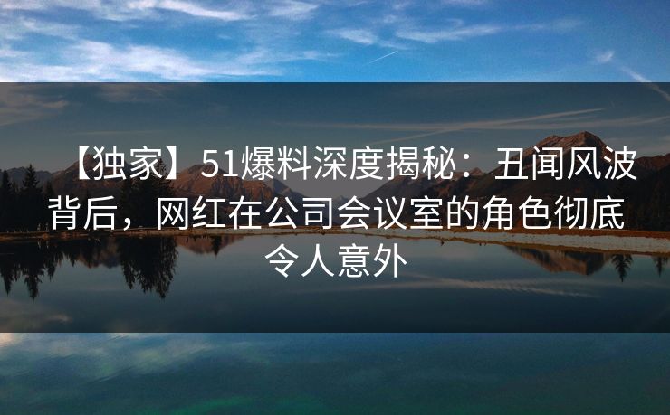 【独家】51爆料深度揭秘:丑闻风波背后,网红在公司会议室的角色彻底令人意外 【独家】51爆料深度揭秘:丑闻风波背后,网红在公司会议室的角色彻底令人意外