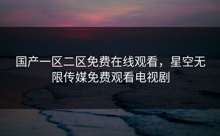 国产一区二区免费在线观看，星空无限传媒免费观看电视剧