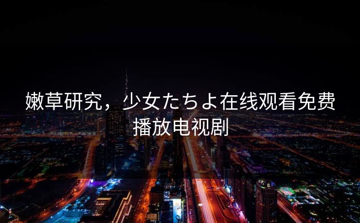 嫩草研究,少女たちよ在线观看免费播放电视剧 嫩草研究,少女たちよ在线观看免费播放电视剧