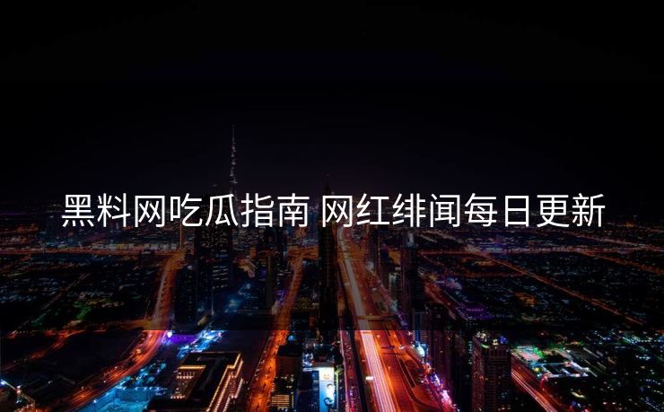 黑料网吃瓜指南 网红绯闻每日更新