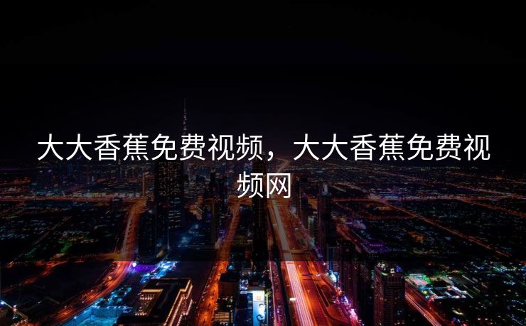 大大香蕉免费视频，大大香蕉免费视频网