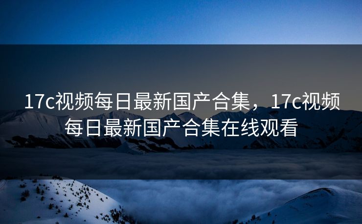 17c视频每日最新国产合集,17c视频每日最新国产合集在线观看 17c视频每日最新国产合集,17c视频每日最新国产合集在线观看