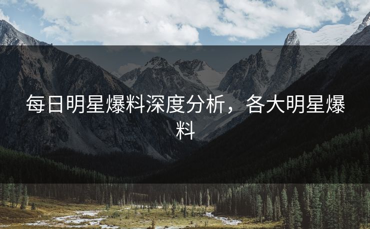 每日明星爆料深度分析，各大明星爆料