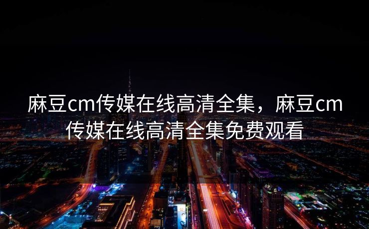 麻豆cm传媒在线高清全集，麻豆cm传媒在线高清全集免费观看