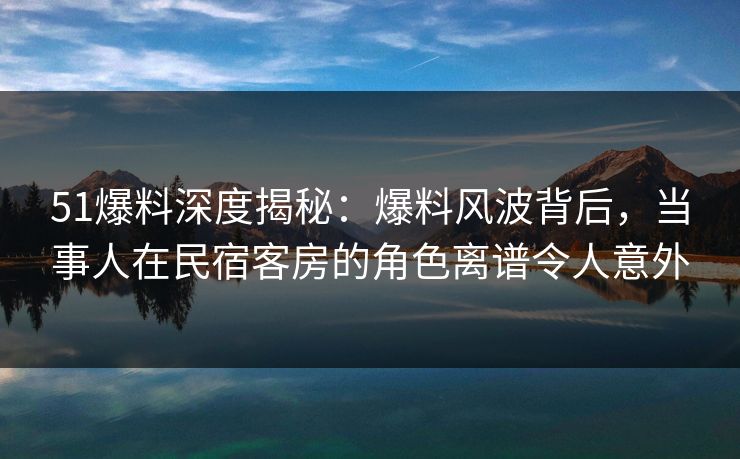 51爆料深度揭秘:爆料风波背后,当事人在民宿客房的角色离谱令人意外 51爆料深度揭秘:爆料风波背后,当事人在民宿客房的角色离谱令人意外