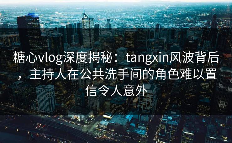 糖心vlog深度揭秘：tangxin风波背后，主持人在公共洗手间的角色难以置信令人意外