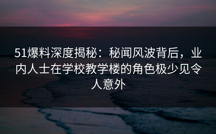 51爆料深度揭秘：秘闻风波背后，业内人士在学校教学楼的角色极少见令人意外