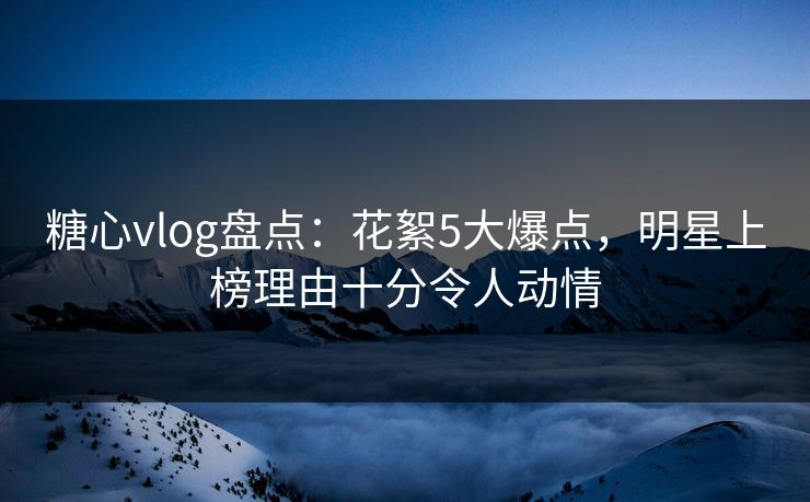糖心vlog盘点：花絮5大爆点，明星上榜理由十分令人动情