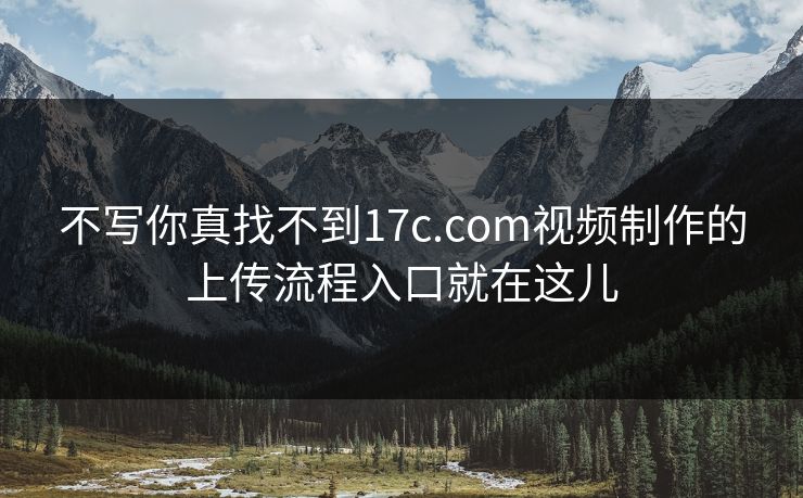 不写你真找不到17c.com视频制作的上传流程入口就在这儿