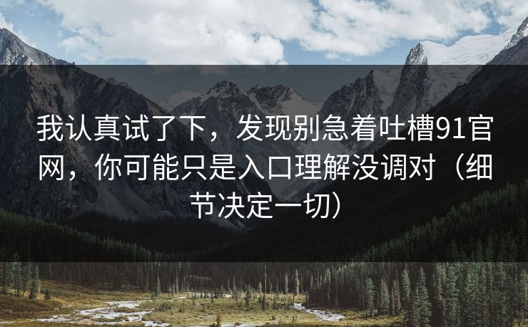 我认真试了下,发现别急着吐槽91官网,你可能只是入口理解没调对(细节决定一切) 我认真试了下,发现别急着吐槽91官网,你可能只是入口理解没调对(细节决定一切)