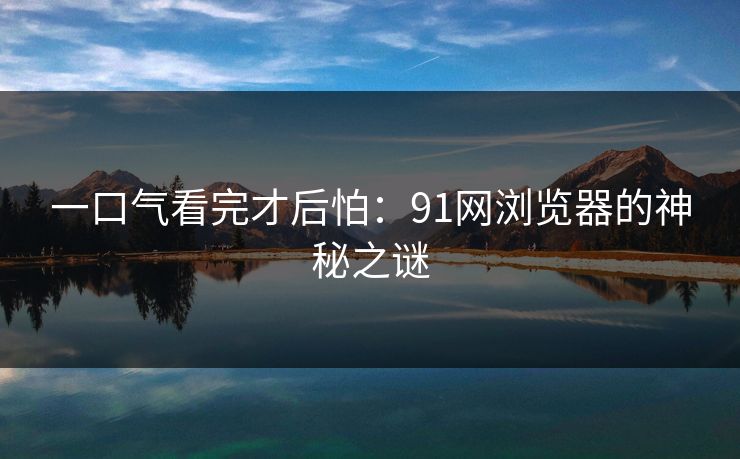 一口气看完才后怕:91网浏览器的神秘之谜 一口气看完才后怕:91网浏览器的神秘之谜
