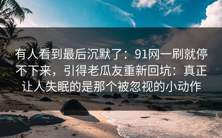 有人看到最后沉默了：91网一刷就停不下来，引得老瓜友重新回坑：真正让人失眠的是那个被忽视的小动作
