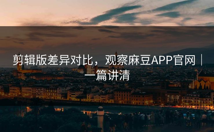 剪辑版差异对比，观察麻豆APP官网｜一篇讲清