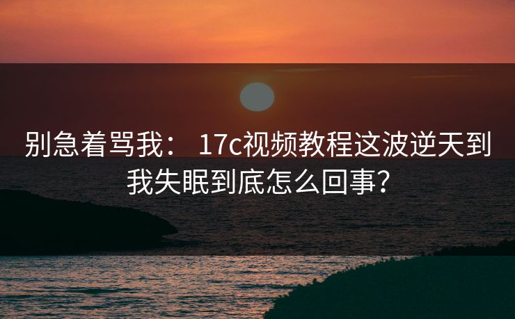 别急着骂我: 17c视频教程这波逆天到我失眠到底怎么回事? 别急着骂我: 17c视频教程这波逆天到我失眠到底怎么回事?