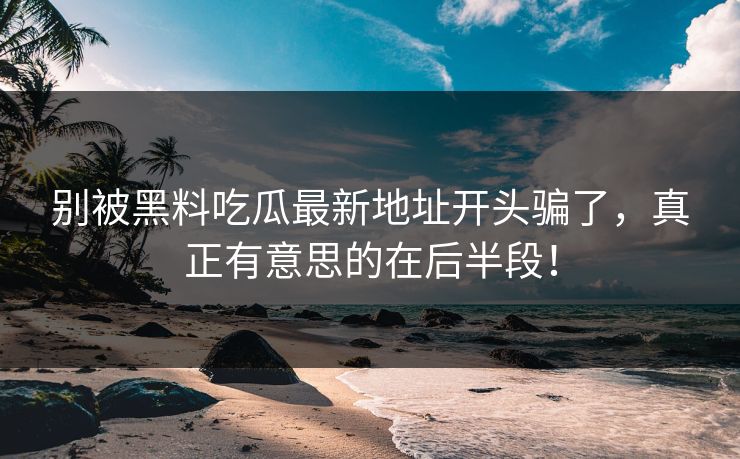 别被黑料吃瓜最新地址开头骗了,真正有意思的在后半段! 别被黑料吃瓜最新地址开头骗了,真正有意思的在后半段!