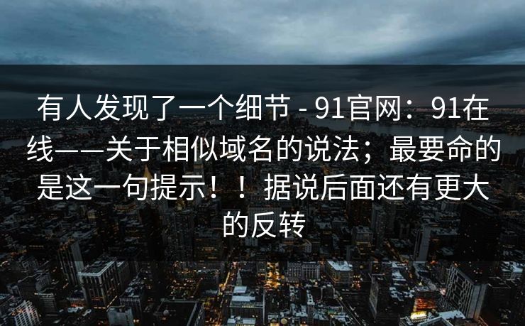 有人发现了一个细节 - 91官网：91在线——关于相似域名的说法；最要命的是这一句提示！！据说后面还有更大的反转