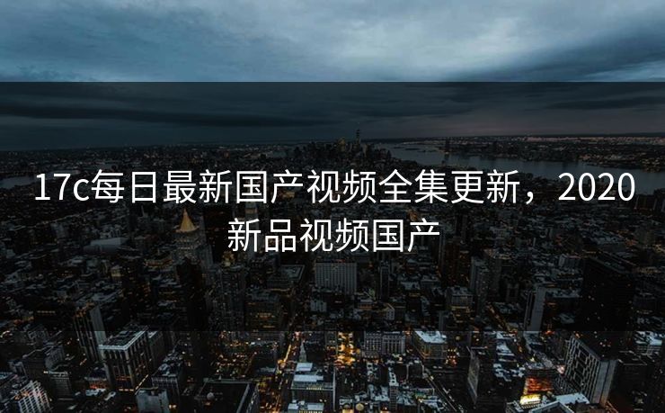 17c每日最新国产视频全集更新,2020新品视频国产 17c每日最新国产视频全集更新,2020新品视频国产
