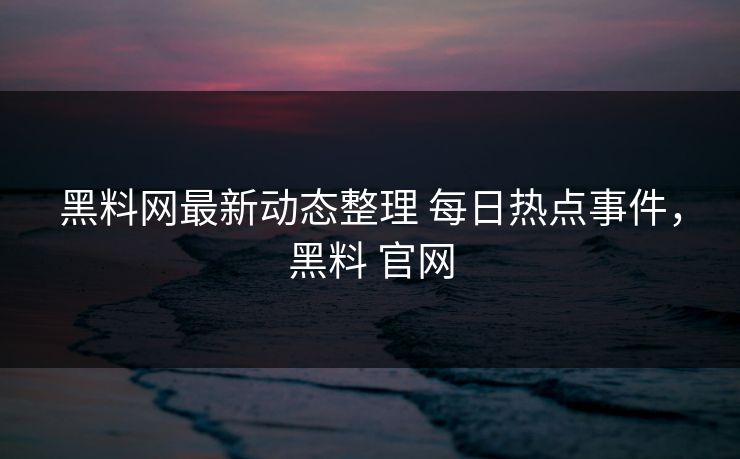 黑料网最新动态整理 每日热点事件，黑料 官网