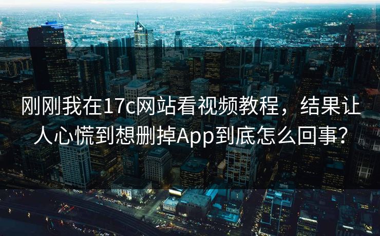 刚刚我在17c网站看视频教程,结果让人心慌到想删掉App到底怎么回事? 刚刚我在17c网站看视频教程,结果让人心慌到想删掉App到底怎么回事?