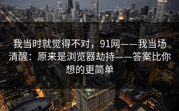 我当时就觉得不对,91网——我当场清醒:原来是浏览器劫持——答案比你想的更简单 我当时就觉得不对,91网——我当场清醒:原来是浏览器劫持——答案比你想的更简单