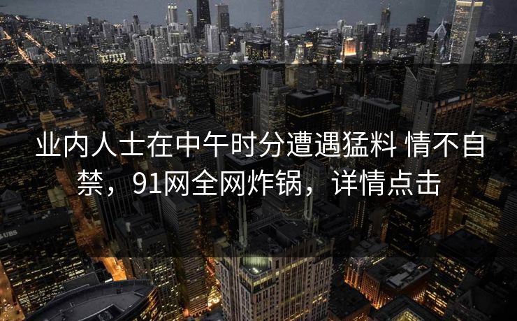 业内人士在中午时分遭遇猛料 情不自禁,91网全网炸锅,详情点击 业内人士在中午时分遭遇猛料 情不自禁,91网全网炸锅,详情点击