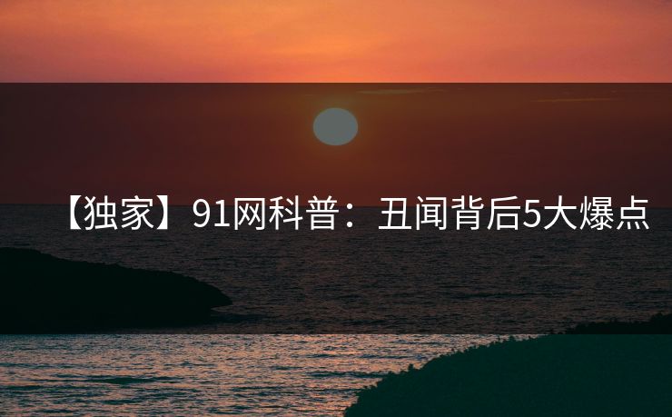 【独家】91网科普：丑闻背后5大爆点