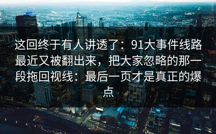 这回终于有人讲透了:91大事件线路最近又被翻出来,把大家忽略的那一段拖回视线:最后一页才是真正的爆点 这回终于有人讲透了:91大事件线路最近又被翻出来,把大家忽略的那一段拖回视线:最后一页才是真正的爆点