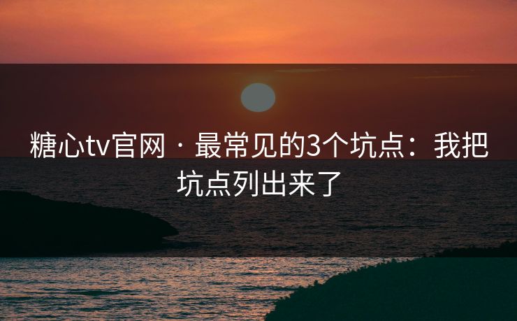 糖心tv官网 · 最常见的3个坑点：我把坑点列出来了