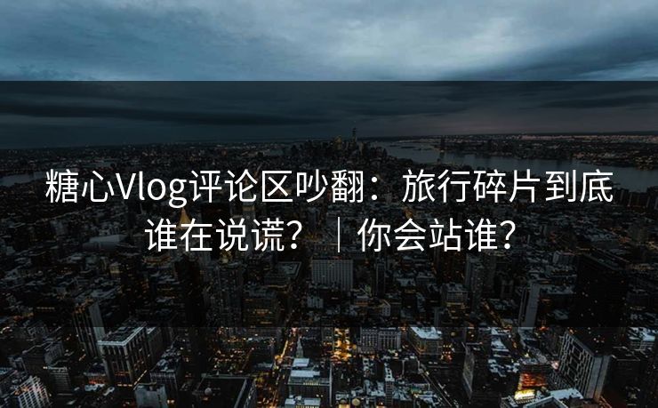 糖心Vlog评论区吵翻：旅行碎片到底谁在说谎？｜你会站谁？