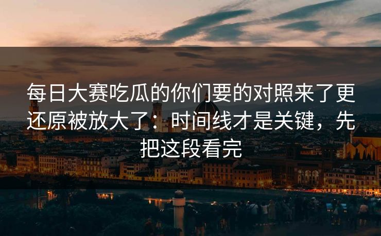 每日大赛吃瓜的你们要的对照来了更还原被放大了:时间线才是关键,先把这段看完 每日大赛吃瓜的你们要的对照来了更还原被放大了:时间线才是关键,先把这段看完