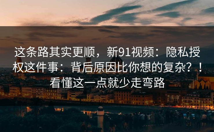 这条路其实更顺，新91视频：隐私授权这件事：背后原因比你想的复杂？！看懂这一点就少走弯路