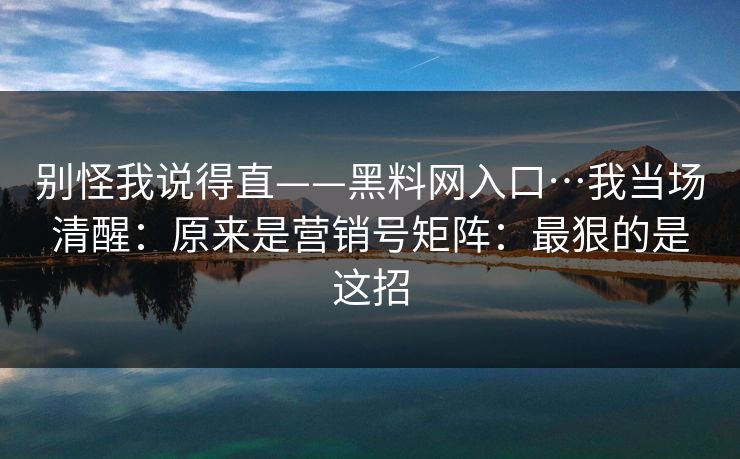 别怪我说得直——黑料网入口…我当场清醒:原来是营销号矩阵:最狠的是这招 别怪我说得直——黑料网入口…我当场清醒:原来是营销号矩阵:最狠的是这招