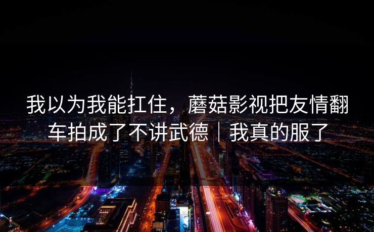 我以为我能扛住，蘑菇影视把友情翻车拍成了不讲武德｜我真的服了